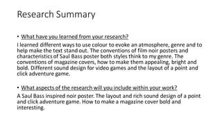 Research Summary
• What have you learned from your research?
I learned different ways to use colour to evoke an atmosphere, genre and to
help make the text stand out. The conventions of film noir posters and
characteristics of Saul Bass poster both styles think to my genre. The
conventions of magazine covers, how to make them appealing, bright and
bold. Different sound design for video games and the layout of a point and
click adventure game.
• What aspects of the research will you include within your work?
A Saul Bass inspired noir poster. The layout and rich sound design of a point
and click adventure game. How to make a magazine cover bold and
interesting.
 