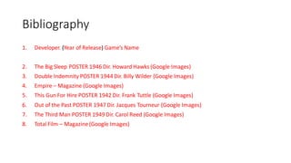 Bibliography
1. Developer. (Year of Release) Game’s Name
2. The Big Sleep POSTER 1946 Dir. Howard Hawks (Google Images)
3. Double Indemnity POSTER 1944 Dir. Billy Wilder (Google Images)
4. Empire – Magazine (Google Images)
5. This Gun For Hire POSTER 1942 Dir. Frank Tuttle (Google Images)
6. Out of the Past POSTER 1947 Dir. Jacques Tourneur (Google Images)
7. The Third Man POSTER 1949 Dir. Carol Reed (Google Images)
8. Total Film – Magazine(Google Images)
 