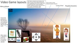 Video Game layouts
Accesseries
particular to
the character
you'replaying
as which will
help you during
levels
When object
is selected a
green bar
surrounds it
to shows its
selected
Menu collapse
Game control to move
character around in location
Playablecharacters
Location of level
Left to right, a consistant way of moving up and
down on a point and click adventure gameand in
films, the good guy move from left to right, they sit
on the left of the frame - when the detcetive
discover the body, the character will move right to
left. This alters the perspective, subtley
forwshadowing who the villain really is.
 