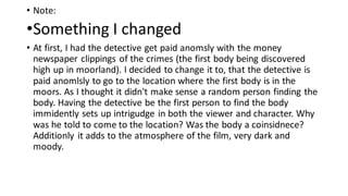 • Note:
•Something I changed
• At first, I had the detective get paid anomsly with the money
newspaper clippings of the crimes (the first body being discovered
high up in moorland). I decided to change it to, that the detective is
paid anomlsly to go to the location where the first body is in the
moors. As I thought it didn't make sense a random person finding the
body. Having the detective be the first person to find the body
immidently sets up intrigudge in both the viewer and character. Why
was he told to come to the location? Was the body a coinsidnece?
Additionly it adds to the atmosphere of the film, very dark and
moody.
 