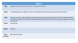 Idea 3
Who A vigilante who hunts down the murderers and rapists of the world.
What The vigilantegoes on different mission to take down criminals to have the police in their pocket.
Why He grew up with an abusivefather who would actively rape his mother in front of him. He hated his father
more than anyonein the world. His traumaticexperience scared him for life, he vowed to destroy any man
who did this.
When Present day
Where suburbs
How -
conclude
Big violantset piece.
 