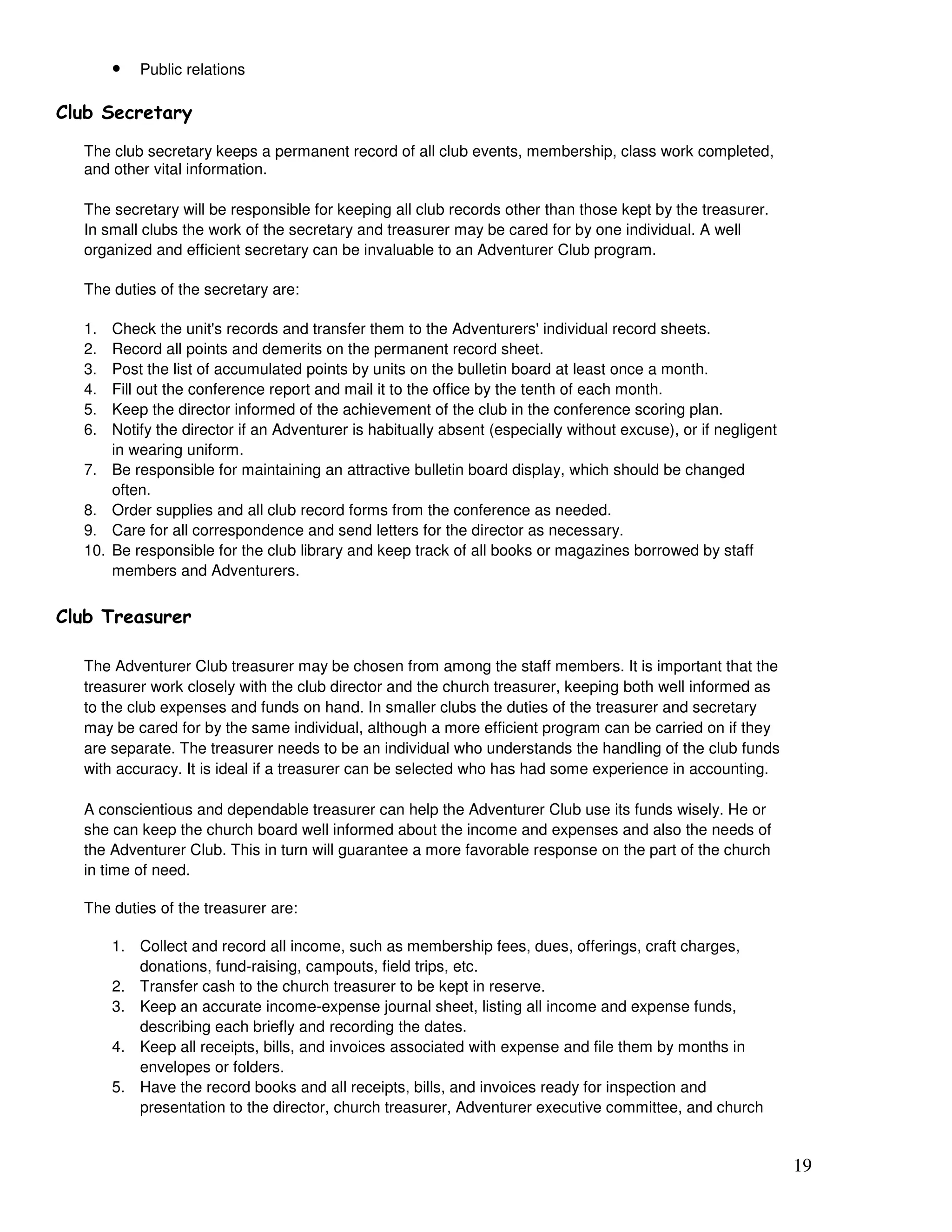 19
• Public relations
9
The club secretary keeps a permanent record of all club events, membership, class work completed,
and other vital information.
The secretary will be responsible for keeping all club records other than those kept by the treasurer.
In small clubs the work of the secretary and treasurer may be cared for by one individual. A well
organized and efficient secretary can be invaluable to an Adventurer Club program.
The duties of the secretary are:
1. Check the unit's records and transfer them to the Adventurers' individual record sheets.
2. Record all points and demerits on the permanent record sheet.
3. Post the list of accumulated points by units on the bulletin board at least once a month.
4. Fill out the conference report and mail it to the office by the tenth of each month.
5. Keep the director informed of the achievement of the club in the conference scoring plan.
6. Notify the director if an Adventurer is habitually absent (especially without excuse), or if negligent
in wearing uniform.
7. Be responsible for maintaining an attractive bulletin board display, which should be changed
often.
8. Order supplies and all club record forms from the conference as needed.
9. Care for all correspondence and send letters for the director as necessary.
10. Be responsible for the club library and keep track of all books or magazines borrowed by staff
members and Adventurers.
9 !
The Adventurer Club treasurer may be chosen from among the staff members. It is important that the
treasurer work closely with the club director and the church treasurer, keeping both well informed as
to the club expenses and funds on hand. In smaller clubs the duties of the treasurer and secretary
may be cared for by the same individual, although a more efficient program can be carried on if they
are separate. The treasurer needs to be an individual who understands the handling of the club funds
with accuracy. It is ideal if a treasurer can be selected who has had some experience in accounting.
A conscientious and dependable treasurer can help the Adventurer Club use its funds wisely. He or
she can keep the church board well informed about the income and expenses and also the needs of
the Adventurer Club. This in turn will guarantee a more favorable response on the part of the church
in time of need.
The duties of the treasurer are:
1. Collect and record all income, such as membership fees, dues, offerings, craft charges,
donations, fund-raising, campouts, field trips, etc.
2. Transfer cash to the church treasurer to be kept in reserve.
3. Keep an accurate income-expense journal sheet, listing all income and expense funds,
describing each briefly and recording the dates.
4. Keep all receipts, bills, and invoices associated with expense and file them by months in
envelopes or folders.
5. Have the record books and all receipts, bills, and invoices ready for inspection and
presentation to the director, church treasurer, Adventurer executive committee, and church
 