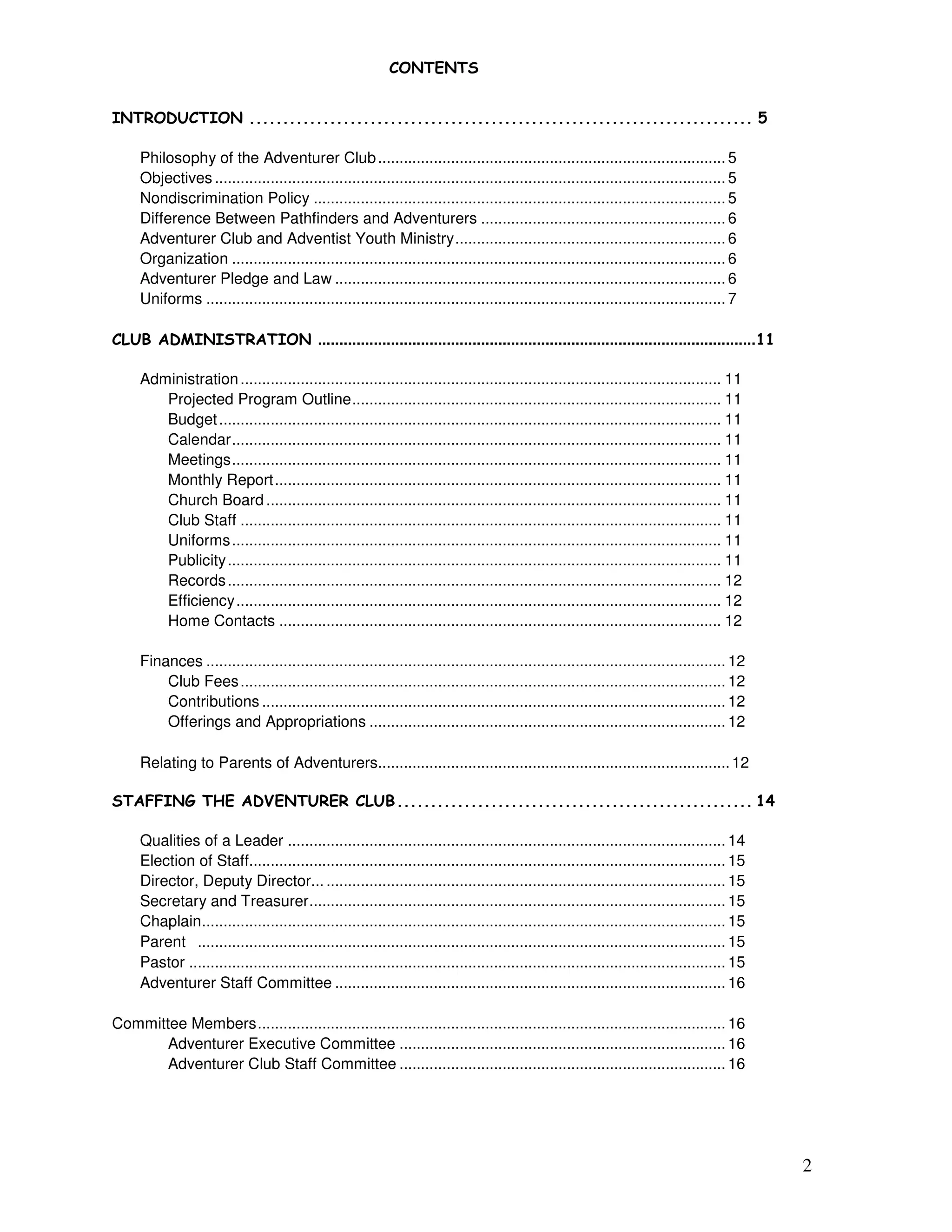 2
!" !
# !$ % !# &&&&&&&&&&&&&&&&&&&&&&&&&&&&&&&&&&&&&&&&&&&&&&&&&&&&&&&&&&&&&&&&&&&&&&&&&&& '
Philosophy of the Adventurer Club................................................................................. 5
Objectives ....................................................................................................................... 5
Nondiscrimination Policy ................................................................................................ 5
Difference Between Pathfinders and Adventurers ......................................................... 6
Adventurer Club and Adventist Youth Ministry............................................................... 6
Organization ................................................................................................................... 6
Adventurer Pledge and Law ........................................................................................... 6
Uniforms ......................................................................................................................... 7
(% ) # # !$ !# ......................................................................................................**
Administration................................................................................................................ 11
Projected Program Outline...................................................................................... 11
Budget..................................................................................................................... 11
Calendar.................................................................................................................. 11
Meetings.................................................................................................................. 11
Monthly Report........................................................................................................ 11
Church Board .......................................................................................................... 11
Club Staff ................................................................................................................ 11
Uniforms.................................................................................................................. 11
Publicity................................................................................................................... 11
Records................................................................................................................... 12
Efficiency................................................................................................................. 12
Home Contacts ....................................................................................................... 12
Finances ......................................................................................................................... 12
Club Fees................................................................................................................. 12
Contributions ............................................................................................................ 12
Offerings and Appropriations ................................................................................... 12
Relating to Parents of Adventurers..................................................................................12
! ++# !, " - " !% $"$ (% ) &&&&&&&&&&&&&&&&&&&&&&&&&&&&&&&&&&&&&&&&&&&&&&&&&&&&& *
Qualities of a Leader ...................................................................................................... 14
Election of Staff............................................................................................................... 15
Director, Deputy Director... ............................................................................................. 15
Secretary and Treasurer................................................................................................. 15
Chaplain.......................................................................................................................... 15
Parent ........................................................................................................................... 15
Pastor ............................................................................................................................. 15
Adventurer Staff Committee ........................................................................................... 16
Committee Members............................................................................................................. 16
Adventurer Executive Committee ............................................................................ 16
Adventurer Club Staff Committee ............................................................................ 16
 
