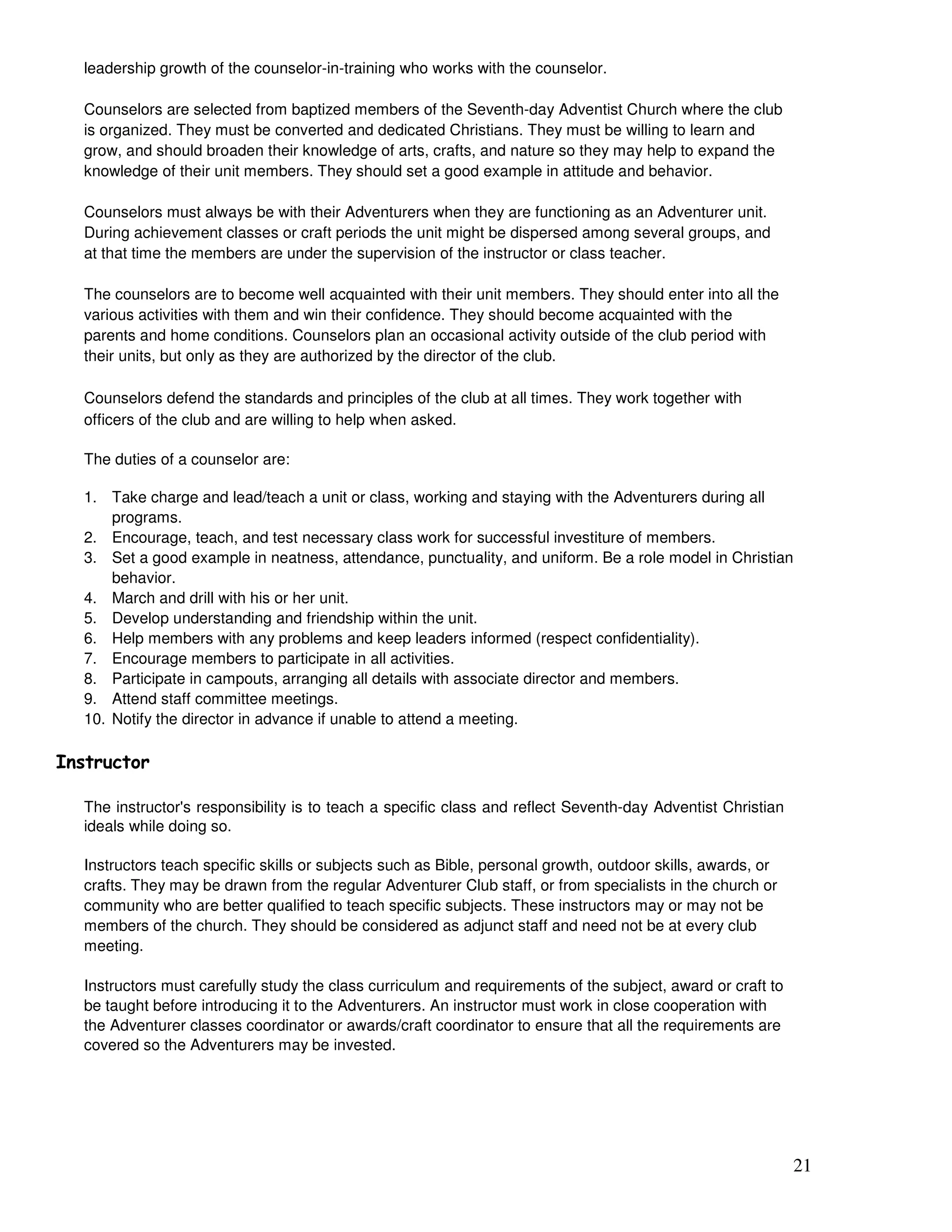 21
leadership growth of the counselor-in-training who works with the counselor.
Counselors are selected from baptized members of the Seventh-day Adventist Church where the club
is organized. They must be converted and dedicated Christians. They must be willing to learn and
grow, and should broaden their knowledge of arts, crafts, and nature so they may help to expand the
knowledge of their unit members. They should set a good example in attitude and behavior.
Counselors must always be with their Adventurers when they are functioning as an Adventurer unit.
During achievement classes or craft periods the unit might be dispersed among several groups, and
at that time the members are under the supervision of the instructor or class teacher.
The counselors are to become well acquainted with their unit members. They should enter into all the
various activities with them and win their confidence. They should become acquainted with the
parents and home conditions. Counselors plan an occasional activity outside of the club period with
their units, but only as they are authorized by the director of the club.
Counselors defend the standards and principles of the club at all times. They work together with
officers of the club and are willing to help when asked.
The duties of a counselor are:
1. Take charge and lead/teach a unit or class, working and staying with the Adventurers during all
programs.
2. Encourage, teach, and test necessary class work for successful investiture of members.
3. Set a good example in neatness, attendance, punctuality, and uniform. Be a role model in Christian
behavior.
4. March and drill with his or her unit.
5. Develop understanding and friendship within the unit.
6. Help members with any problems and keep leaders informed (respect confidentiality).
7. Encourage members to participate in all activities.
8. Participate in campouts, arranging all details with associate director and members.
9. Attend staff committee meetings.
10. Notify the director in advance if unable to attend a meeting.
#
The instructor's responsibility is to teach a specific class and reflect Seventh-day Adventist Christian
ideals while doing so.
Instructors teach specific skills or subjects such as Bible, personal growth, outdoor skills, awards, or
crafts. They may be drawn from the regular Adventurer Club staff, or from specialists in the church or
community who are better qualified to teach specific subjects. These instructors may or may not be
members of the church. They should be considered as adjunct staff and need not be at every club
meeting.
Instructors must carefully study the class curriculum and requirements of the subject, award or craft to
be taught before introducing it to the Adventurers. An instructor must work in close cooperation with
the Adventurer classes coordinator or awards/craft coordinator to ensure that all the requirements are
covered so the Adventurers may be invested.
 