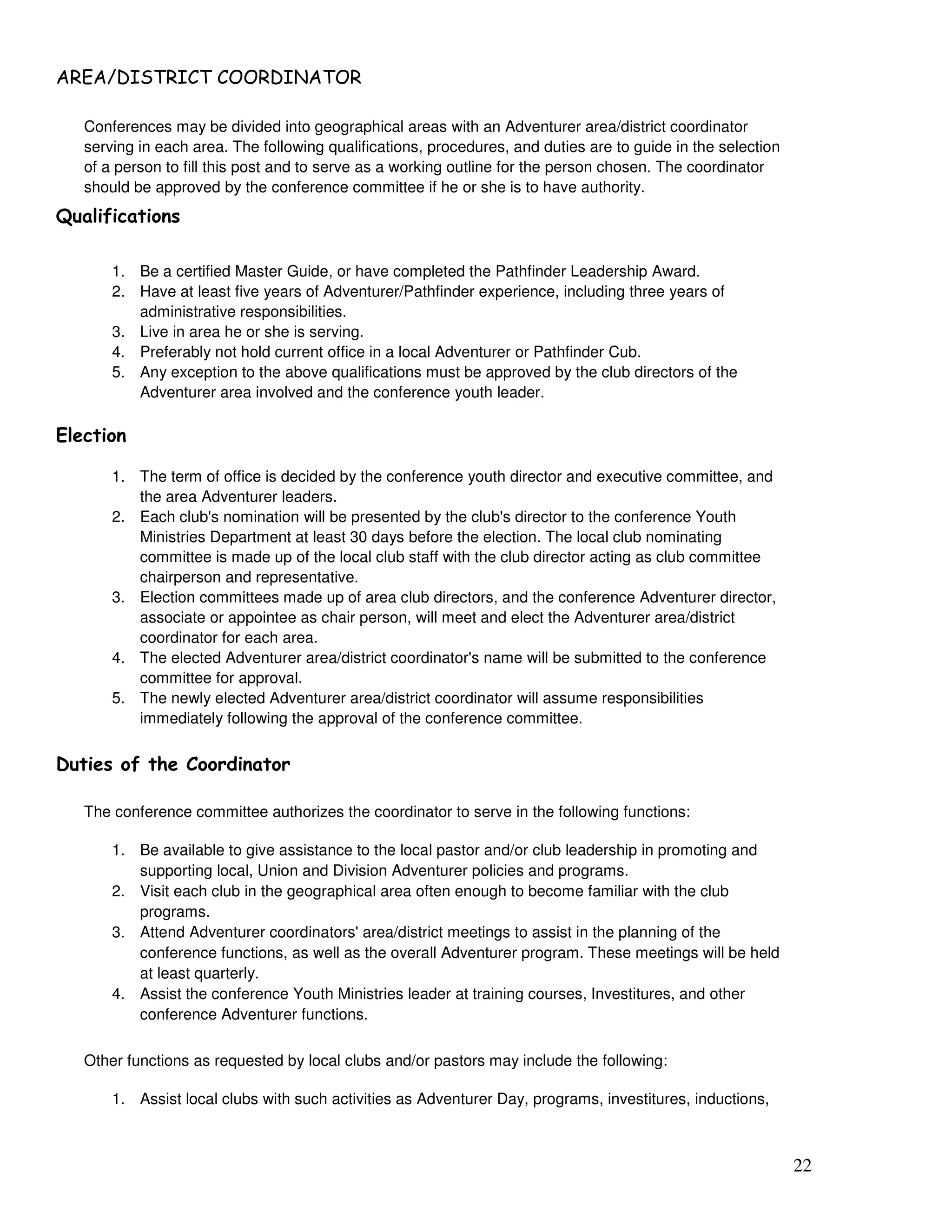 22
) / (
Conferences may be divided into geographical areas with an Adventurer area/district coordinator
serving in each area. The following qualifications, procedures, and duties are to guide in the selection
of a person to fill this post and to serve as a working outline for the person chosen. The coordinator
should be approved by the conference committee if he or she is to have authority.
1
1. Be a certified Master Guide, or have completed the Pathfinder Leadership Award.
2. Have at least five years of Adventurer/Pathfinder experience, including three years of
administrative responsibilities.
3. Live in area he or she is serving.
4. Preferably not hold current office in a local Adventurer or Pathfinder Cub.
5. Any exception to the above qualifications must be approved by the club directors of the
Adventurer area involved and the conference youth leader.
"
1. The term of office is decided by the conference youth director and executive committee, and
the area Adventurer leaders.
2. Each club's nomination will be presented by the club's director to the conference Youth
Ministries Department at least 30 days before the election. The local club nominating
committee is made up of the local club staff with the club director acting as club committee
chairperson and representative.
3. Election committees made up of area club directors, and the conference Adventurer director,
associate or appointee as chair person, will meet and elect the Adventurer area/district
coordinator for each area.
4. The elected Adventurer area/district coordinator's name will be submitted to the conference
committee for approval.
5. The newly elected Adventurer area/district coordinator will assume responsibilities
immediately following the approval of the conference committee.
The conference committee authorizes the coordinator to serve in the following functions:
1. Be available to give assistance to the local pastor and/or club leadership in promoting and
supporting local, Union and Division Adventurer policies and programs.
2. Visit each club in the geographical area often enough to become familiar with the club
programs.
3. Attend Adventurer coordinators' area/district meetings to assist in the planning of the
conference functions, as well as the overall Adventurer program. These meetings will be held
at least quarterly.
4. Assist the conference Youth Ministries leader at training courses, Investitures, and other
conference Adventurer functions.
Other functions as requested by local clubs and/or pastors may include the following:
1. Assist local clubs with such activities as Adventurer Day, programs, investitures, inductions,
 