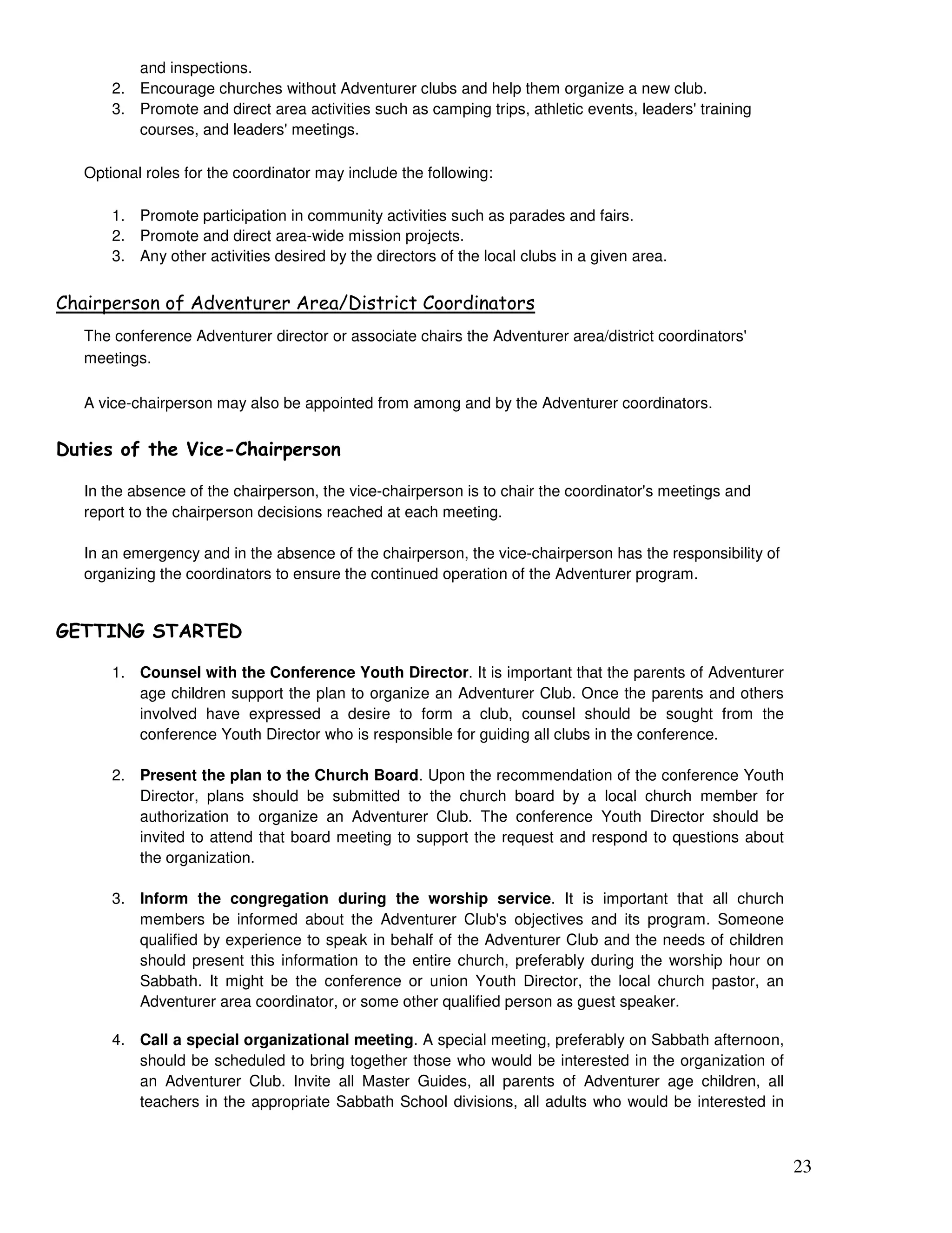 23
and inspections.
2. Encourage churches without Adventurer clubs and help them organize a new club.
3. Promote and direct area activities such as camping trips, athletic events, leaders' training
courses, and leaders' meetings.
Optional roles for the coordinator may include the following:
1. Promote participation in community activities such as parades and fairs.
2. Promote and direct area-wide mission projects.
3. Any other activities desired by the directors of the local clubs in a given area.
/
The conference Adventurer director or associate chairs the Adventurer area/district coordinators'
meetings.
A vice-chairperson may also be appointed from among and by the Adventurer coordinators.
-
In the absence of the chairperson, the vice-chairperson is to chair the coordinator's meetings and
report to the chairperson decisions reached at each meeting.
In an emergency and in the absence of the chairperson, the vice-chairperson has the responsibility of
organizing the coordinators to ensure the continued operation of the Adventurer program.
"!!# ! $!"
1. Counsel with the Conference Youth Director. It is important that the parents of Adventurer
age children support the plan to organize an Adventurer Club. Once the parents and others
involved have expressed a desire to form a club, counsel should be sought from the
conference Youth Director who is responsible for guiding all clubs in the conference.
2. Present the plan to the Church Board. Upon the recommendation of the conference Youth
Director, plans should be submitted to the church board by a local church member for
authorization to organize an Adventurer Club. The conference Youth Director should be
invited to attend that board meeting to support the request and respond to questions about
the organization.
3. Inform the congregation during the worship service. It is important that all church
members be informed about the Adventurer Club's objectives and its program. Someone
qualified by experience to speak in behalf of the Adventurer Club and the needs of children
should present this information to the entire church, preferably during the worship hour on
Sabbath. It might be the conference or union Youth Director, the local church pastor, an
Adventurer area coordinator, or some other qualified person as guest speaker.
4. Call a special organizational meeting. A special meeting, preferably on Sabbath afternoon,
should be scheduled to bring together those who would be interested in the organization of
an Adventurer Club. Invite all Master Guides, all parents of Adventurer age children, all
teachers in the appropriate Sabbath School divisions, all adults who would be interested in
 