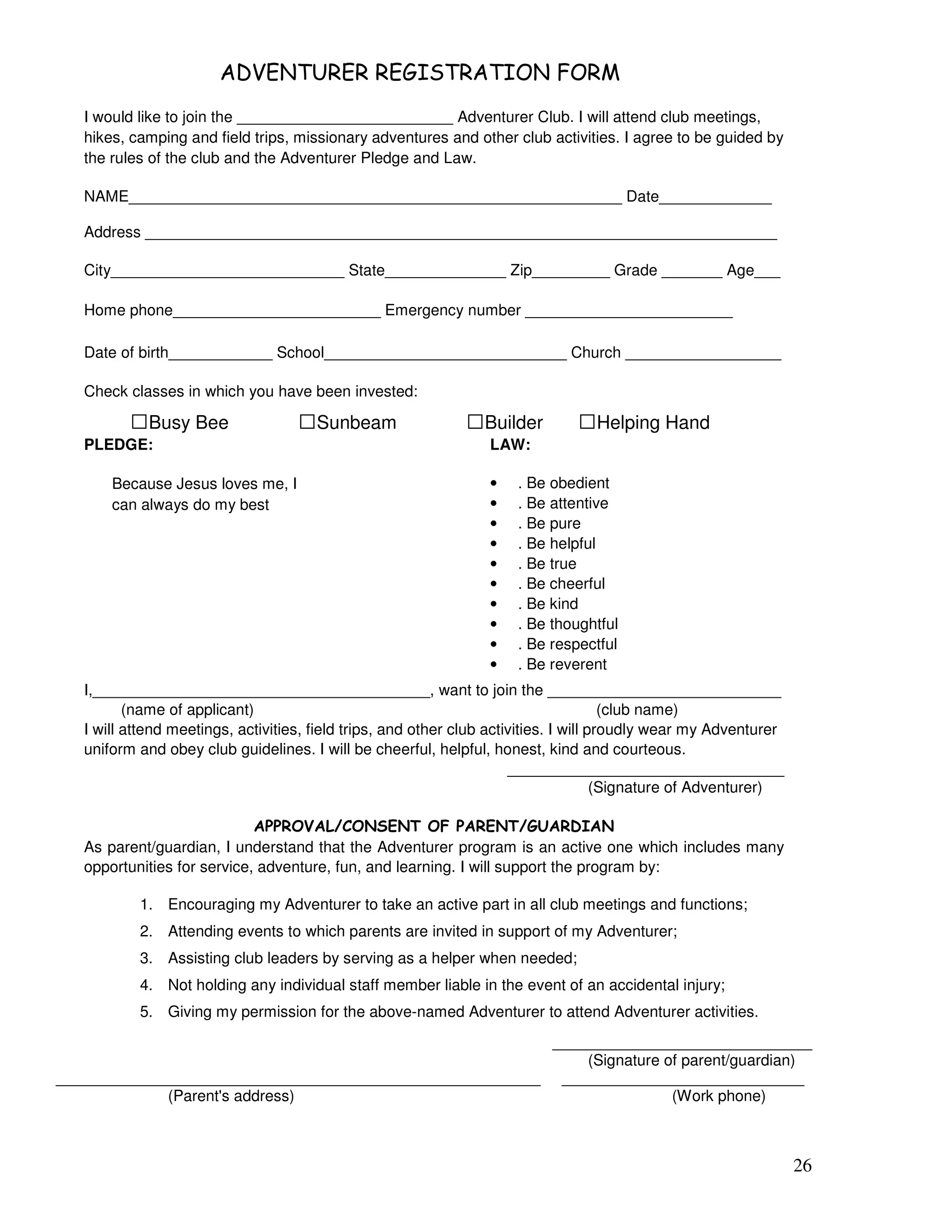 26
, ) ) )' ( + #
I would like to join the _________________________ Adventurer Club. I will attend club meetings,
hikes, camping and field trips, missionary adventures and other club activities. I agree to be guided by
the rules of the club and the Adventurer Pledge and Law.
NAME_________________________________________________________ Date_____________
Address _________________________________________________________________________
City___________________________ State______________ Zip_________ Grade _______ Age___
Home phone________________________ Emergency number ________________________
Date of birth____________ School____________________________ Church __________________
Check classes in which you have been invested:
Busy Bee Sunbeam Builder Helping Hand
PLEDGE:
Because Jesus loves me, I
can always do my best
LAW:
• . Be obedient
• . Be attentive
• . Be pure
• . Be helpful
• . Be true
• . Be cheerful
• . Be kind
• . Be thoughtful
• . Be respectful
• . Be reverent
I,_______________________________________, want to join the ___________________________
(name of applicant) (club name)
I will attend meetings, activities, field trips, and other club activities. I will proudly wear my Adventurer
uniform and obey club guidelines. I will be cheerful, helpful, honest, kind and courteous.
________________________________
(Signature of Adventurer)
22$ - (/ " ! + 2 $" !/ % $ #
As parent/guardian, I understand that the Adventurer program is an active one which includes many
opportunities for service, adventure, fun, and learning. I will support the program by:
1. Encouraging my Adventurer to take an active part in all club meetings and functions;
2. Attending events to which parents are invited in support of my Adventurer;
3. Assisting club leaders by serving as a helper when needed;
4. Not holding any individual staff member liable in the event of an accidental injury;
5. Giving my permission for the above-named Adventurer to attend Adventurer activities.
______________________________
(Signature of parent/guardian)
________________________________________________________ ____________________________
(Parent's address) (Work phone)
 