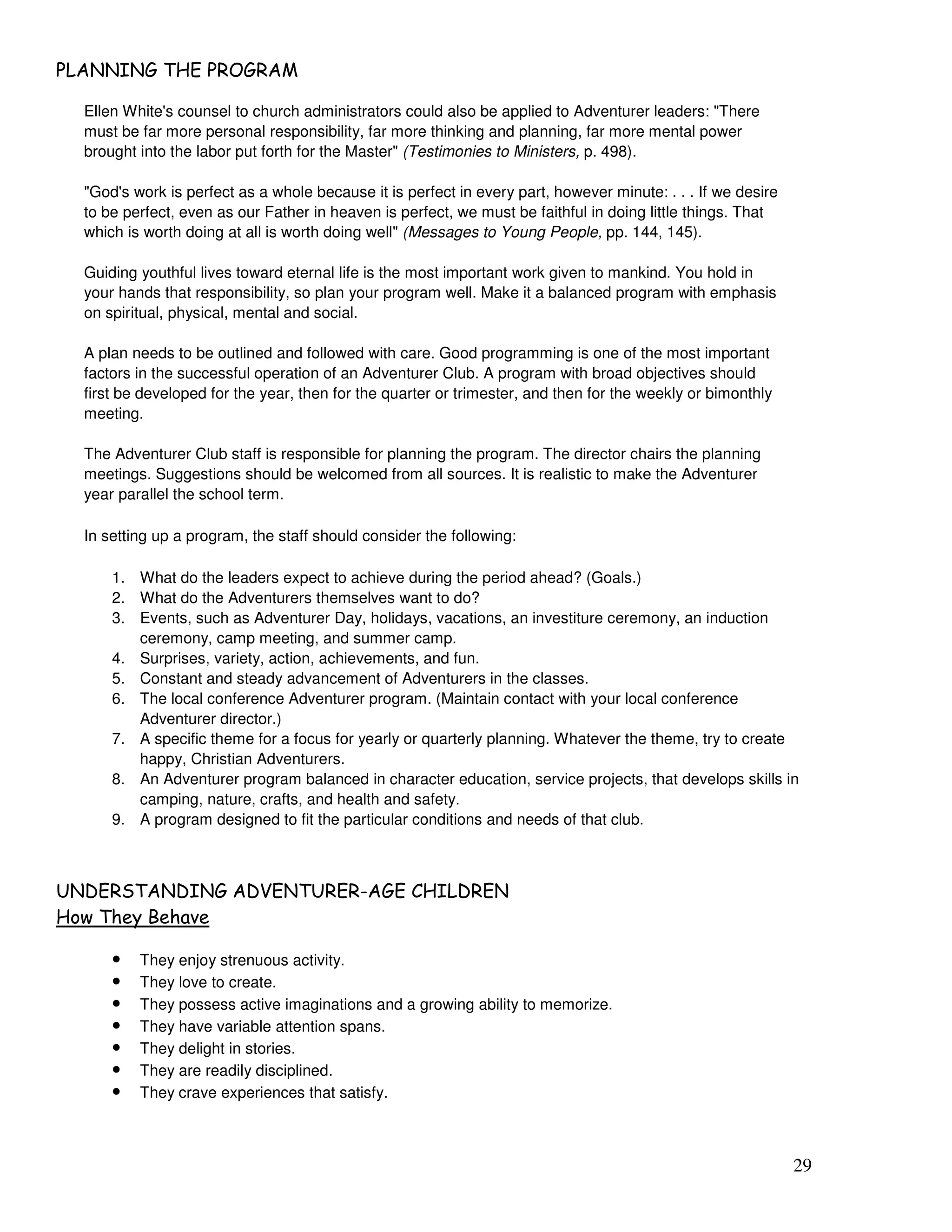 29
& ' *) ' #
Ellen White's counsel to church administrators could also be applied to Adventurer leaders: "There
must be far more personal responsibility, far more thinking and planning, far more mental power
brought into the labor put forth for the Master" (Testimonies to Ministers, p. 498).
"God's work is perfect as a whole because it is perfect in every part, however minute: . . . If we desire
to be perfect, even as our Father in heaven is perfect, we must be faithful in doing little things. That
which is worth doing at all is worth doing well" (Messages to Young People, pp. 144, 145).
Guiding youthful lives toward eternal life is the most important work given to mankind. You hold in
your hands that responsibility, so plan your program well. Make it a balanced program with emphasis
on spiritual, physical, mental and social.
A plan needs to be outlined and followed with care. Good programming is one of the most important
factors in the successful operation of an Adventurer Club. A program with broad objectives should
first be developed for the year, then for the quarter or trimester, and then for the weekly or bimonthly
meeting.
The Adventurer Club staff is responsible for planning the program. The director chairs the planning
meetings. Suggestions should be welcomed from all sources. It is realistic to make the Adventurer
year parallel the school term.
In setting up a program, the staff should consider the following:
1. What do the leaders expect to achieve during the period ahead? (Goals.)
2. What do the Adventurers themselves want to do?
3. Events, such as Adventurer Day, holidays, vacations, an investiture ceremony, an induction
ceremony, camp meeting, and summer camp.
4. Surprises, variety, action, achievements, and fun.
5. Constant and steady advancement of Adventurers in the classes.
6. The local conference Adventurer program. (Maintain contact with your local conference
Adventurer director.)
7. A specific theme for a focus for yearly or quarterly planning. Whatever the theme, try to create
happy, Christian Adventurers.
8. An Adventurer program balanced in character education, service projects, that develops skills in
camping, nature, crafts, and health and safety.
9. A program designed to fit the particular conditions and needs of that club.
) ( ' , ) ) 2 ' ) * & )
* !
• They enjoy strenuous activity.
• They love to create.
• They possess active imaginations and a growing ability to memorize.
• They have variable attention spans.
• They delight in stories.
• They are readily disciplined.
• They crave experiences that satisfy.
 