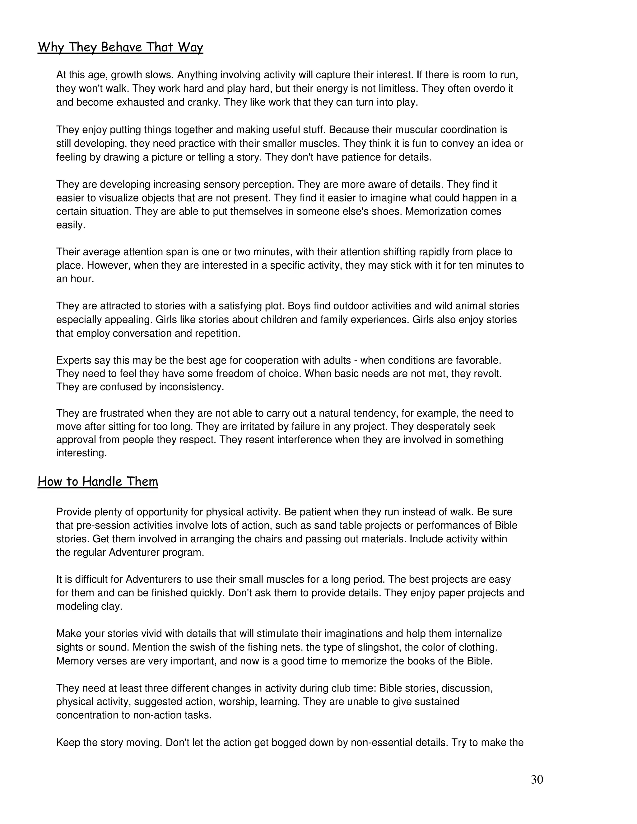 30
3 3
At this age, growth slows. Anything involving activity will capture their interest. If there is room to run,
they won't walk. They work hard and play hard, but their energy is not limitless. They often overdo it
and become exhausted and cranky. They like work that they can turn into play.
They enjoy putting things together and making useful stuff. Because their muscular coordination is
still developing, they need practice with their smaller muscles. They think it is fun to convey an idea or
feeling by drawing a picture or telling a story. They don't have patience for details.
They are developing increasing sensory perception. They are more aware of details. They find it
easier to visualize objects that are not present. They find it easier to imagine what could happen in a
certain situation. They are able to put themselves in someone else's shoes. Memorization comes
easily.
Their average attention span is one or two minutes, with their attention shifting rapidly from place to
place. However, when they are interested in a specific activity, they may stick with it for ten minutes to
an hour.
They are attracted to stories with a satisfying plot. Boys find outdoor activities and wild animal stories
especially appealing. Girls like stories about children and family experiences. Girls also enjoy stories
that employ conversation and repetition.
Experts say this may be the best age for cooperation with adults - when conditions are favorable.
They need to feel they have some freedom of choice. When basic needs are not met, they revolt.
They are confused by inconsistency.
They are frustrated when they are not able to carry out a natural tendency, for example, the need to
move after sitting for too long. They are irritated by failure in any project. They desperately seek
approval from people they respect. They resent interference when they are involved in something
interesting.
* ! *
Provide plenty of opportunity for physical activity. Be patient when they run instead of walk. Be sure
that pre-session activities involve lots of action, such as sand table projects or performances of Bible
stories. Get them involved in arranging the chairs and passing out materials. Include activity within
the regular Adventurer program.
It is difficult for Adventurers to use their small muscles for a long period. The best projects are easy
for them and can be finished quickly. Don't ask them to provide details. They enjoy paper projects and
modeling clay.
Make your stories vivid with details that will stimulate their imaginations and help them internalize
sights or sound. Mention the swish of the fishing nets, the type of slingshot, the color of clothing.
Memory verses are very important, and now is a good time to memorize the books of the Bible.
They need at least three different changes in activity during club time: Bible stories, discussion,
physical activity, suggested action, worship, learning. They are unable to give sustained
concentration to non-action tasks.
Keep the story moving. Don't let the action get bogged down by non-essential details. Try to make the
 