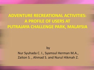 ADVENTURE RECREATIONAL ACTIVITIES:
       A PROFILE OF USERS AT
PUTRAJAYA CHALLENGE PARK, MALAYSIA



                        by
    Nur Syuhada C. I., Syamsul Herman M.A.,
    Zaiton S. , Ahmad S. and Nurul Hikmah Z.
 