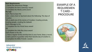 Basic Requirements
1. Recite the Adventurer Pledge
2. Complete the Story Listening I award
3. Complete the Wooly Lamb award
My God
God’s Plan to Save Me
Color a story chart or lap book about the following: The days of
Creation
Tell an adult one of the stories of Creation: Creating animals,
creating people, creating the Sabbath
God’s Message to Me
1. Complete the My Friend Jesus award
OR
2. Complete the Little Boy Jesus award
God’s Power in My Life
1. Have a regular family worship time in your home. Keep a record.
2. Ask a parent or guardian what their favorite day of creation is.
3. Complete the Bible Friends 1 award.
EXAMPLE OF A
REQUIREMEN
T CARD -
PROCEDURE
 