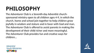 The Adventurer Club is a Seventh-day Adventist church-
sponsored ministry open to all children ages 4-9, in which the
church, home and school join together to help children grow
joyfully in wisdom and stature and in favor with God and man.
The Adventurer Club is offered to assist parents in making the
development of their child richer and more meaningful.
The Adventurer Club provides fun and creative ways for
children…
PHILOSOPHY
 