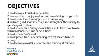 1. to develop a Christ-like character;
2. to experience the joy and satisfaction of doing things well;
3. to express their love for Jesus in a natural way;
4. to learn good sportsmanship and strengthen their ability to
get along with others;
5. to discover their God-given abilities and to learn how to use
them to benefit self and serve others;
5. to discover God’s world;
6. to improve their understanding of what makes families
strong;
7. to develop parental support for the training of children.
OBJECTIVES
 