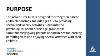 The Adventurer Club is designed to strengthen parent-
child relationships for kids ages 4-9 by providing
specialized weekly activities tuned into the
psychological needs of this age group while
simultaneously giving parents opportunities for learning
parenting skills and enjoying special activities with their
children.
PURPOSE
 