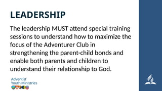 The leadership MUST attend special training
sessions to understand how to maximize the
focus of the Adventurer Club in
strengthening the parent-child bonds and
enable both parents and children to
understand their relationship to God.
LEADERSHIP
 
