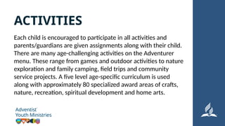 Each child is encouraged to participate in all activities and
parents/guardians are given assignments along with their child.
There are many age-challenging activities on the Adventurer
menu. These range from games and outdoor activities to nature
exploration and family camping, field trips and community
service projects. A five level age-specific curriculum is used
along with approximately 80 specialized award areas of crafts,
nature, recreation, spiritual development and home arts.
ACTIVITIES
 