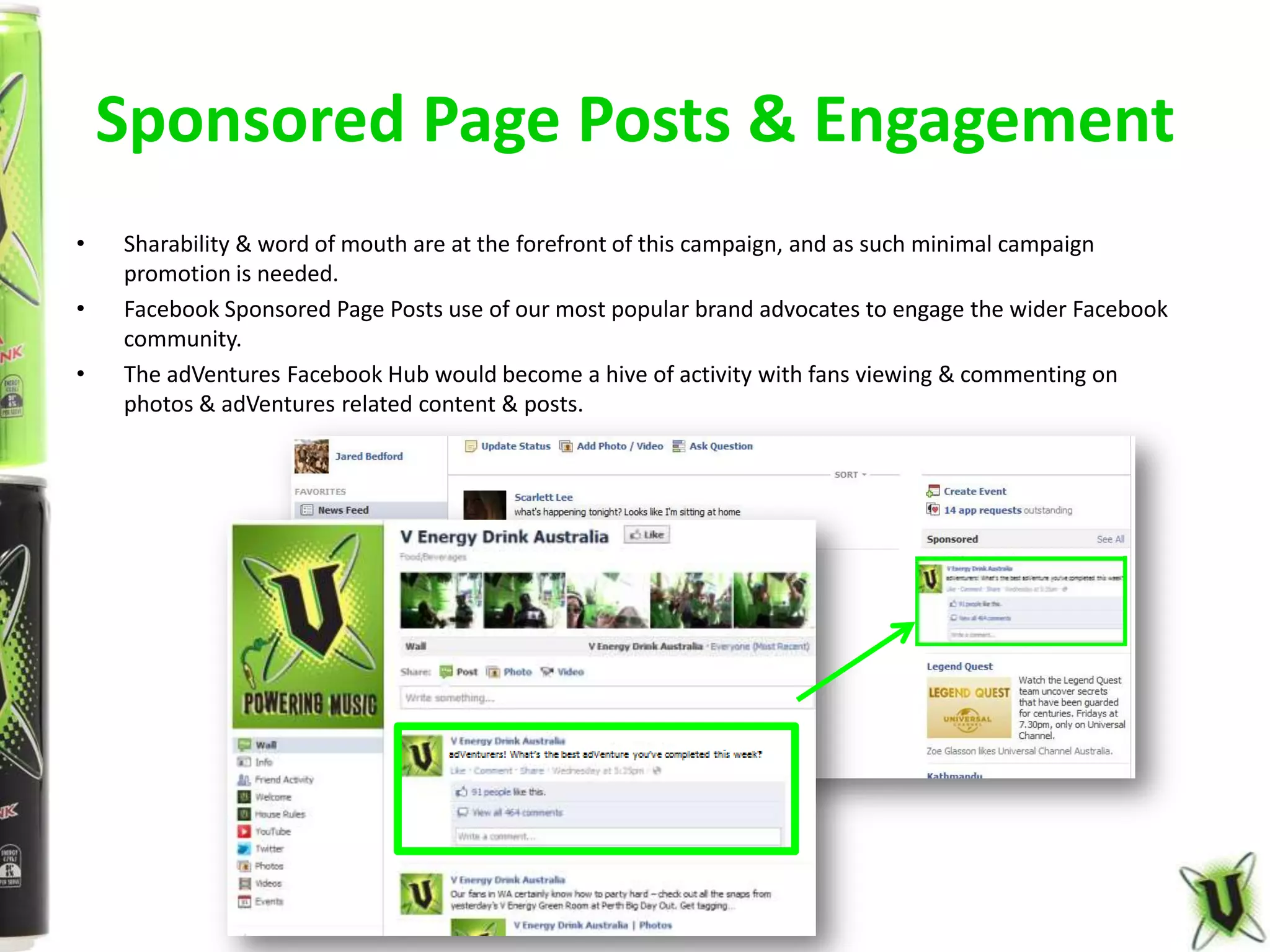 Sponsored Page Posts & Engagement
•   Sharability & word of mouth are at the forefront of this campaign, and as such minimal campaign
    promotion is needed.
•   Facebook Sponsored Page Posts use of our most popular brand advocates to engage the wider Facebook
    community.
•   The adVentures Facebook Hub would become a hive of activity with fans viewing & commenting on
    photos & adVentures related content & posts.
 