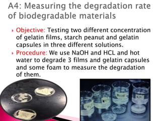 Objective: Testing two different concentration
of gelatin films, starch peanut and gelatin
capsules in three different solutions.
 Procedure: We use NaOH and HCL and hot
water to degrade 3 films and gelatin capsules
and some foam to measure the degradation
of them.
 