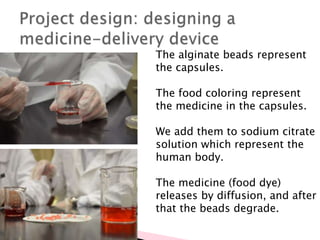 The alginate beads represent
the capsules.
The food coloring represent
the medicine in the capsules.
We add them to sodium citrate
solution which represent the
human body.
The medicine (food dye)
releases by diffusion, and after
that the beads degrade.
 