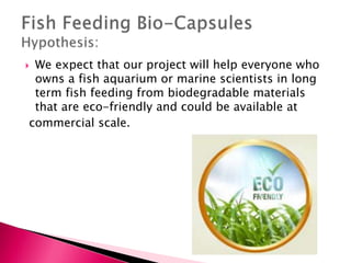  We expect that our project will help everyone who
owns a fish aquarium or marine scientists in long
term fish feeding from biodegradable materials
that are eco-friendly and could be available at
commercial scale.
 