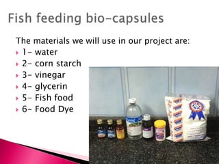 The materials we will use in our project are:
 1- water
 2- corn starch
 3- vinegar
 4- glycerin
 5- Fish food
 6- Food Dye
 