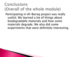 Participating in Al-Bairaq project was really
useful. We learned a lot of things about
biodegradable materials and how some
materials degrade. We also did some
experiments that were definitely interesting.
 