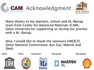 Many thanks to my teachers, school and AL-Bairaq
team from Center for Advanced Materials (CAM),
Qatar University for supporting us during our journey
with a AL-Bairaq.
Also, I would like to thank the sponsors UNESCO,
Qatar National Commission, Ras Gas, Maersk and
Shell.
 