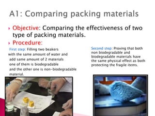  Objective: Comparing the effectiveness of two
type of packing materials.
 Procedure:
First step: Filling two beakers
with the same amount of water and
add same amount of 2 materials
one of them is biodegradable
and the other one is non-biodegradable
material.

Second step: Proving that both
non biodegradable and
biodegradable materials have
the same physical effect as both
protecting the fragile items.
 