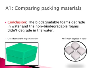  Conclusion: The biodegradable foams degrade
in water and the non-biodegradable foams
didn’t degrade in the water.
 Green foam didn't degrade in water White foam degrade in water
 