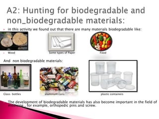  in this activity we found out that there are many materials biodegradable like:
 Wood Some types of Paper Food
And non biodegradable materials:
Glass bottles aluminum cans plastic containers
 The development of biodegradable materials has also become important in the field of
medicine , for example, orthopedic pins and screw.
 