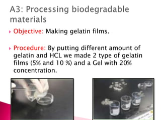 Objective: Making gelatin films.
 Procedure: By putting different amount of
gelatin and HCL we made 2 type of gelatin
films (5% and 10 %) and a Gel with 20%
concentration.
 