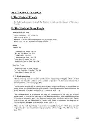 101
- 1 / $ 4
I. The World of Friends
For helps and resources to teach the Courtesy Award, see the Manual of Adventurer
Awards.
II. The World of Other People
Bible stories and texts
Good Samaritan (Luke 10:25-37)
Dorcas (Acts 9:36-42)
Matthew 25:31-46 "I was an hungered, and ye gave me meat?'
James 2:15, 16 "If a brother or sister be destitute ..."
Songs
Sing for Joy
"God Made Our Hands" No. 57
"We Are His Hands" No. 129
"God Calls Us" No. 130
"Cross Over the Road" No. 131
"Jesus Bids Us Shine" No. 133
"This Little Light of Mine" No. 134
Kids Sing Praise
"This Little Light of Mine" No. 40
"Is There Anything I Can Do?" No. 48
"Jesus Bids Us Shine" No. 58
E. G. White quotations
"There are many lines in which the youth can find opportunity for helpful effort. Let them
organize into bands for Christian service, and the cooperation will prove an assistance and an
encouragement" (Education, page 269).
"No recreation helpful only to themselves will prove so great a blessing to the children and
youth as that which makes them helpful to others. Naturally enthusiastic and impressible, the
young are quick to respond to suggestion" (Education, page 212).
"The children should be so educated that they will sympathize with the aged and afflicted
and seek to alleviate the sufferings of the poor and distressed. They should be taught to
be diligent in missionary work; and from their earliest years self-denial and sacrifice for the
good of others and the advancement of Christ's cause should be inculcated, that they may be
laborers together with God" (The Adventist Home, page 487).
"Take up the work that should be done in your neighborhood, for which you are held
responsible. Wait not for others to urge you to take advance steps" (The Adventist Home,
page 488).
 