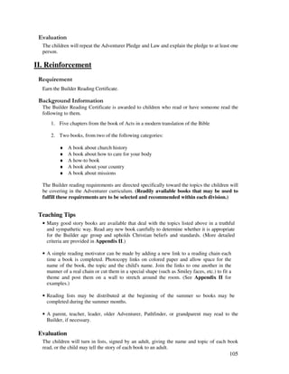 105
' '
The children will repeat the Adventurer Pledge and Law and explain the pledge to at least one
person.
II. Reinforcement
Earn the Builder Reading Certificate.
&' +, '
The Builder Reading Certificate is awarded to children who read or have someone read the
following to them.
1. Five chapters from the book of Acts in a modern translation of the Bible
2. Two books, from two of the following categories:
♦ A book about church history
♦ A book about how to care for your body
♦ A how-to book
♦ A book about your country
♦ A book about missions
The Builder reading requirements are directed specifically toward the topics the children will
be covering in the Adventurer curriculum. (Readily available books that may be used to
fulfill these requirements are to be selected and recommended within each division.)
Teaching Tips
• Many good story books are available that deal with the topics listed above in a truthful
and sympathetic way. Read any new book carefully to determine whether it is appropriate
for the Builder age group and upholds Christian beliefs and standards. (More detailed
criteria are provided in Appendix II.)
• A simple reading motivator can be made by adding a new link to a reading chain each
time a book is completed. Photocopy links on colored paper and allow space for the
name of the book, the topic and the child's name. Join the links to one another in the
manner of a real chain or cut them in a special shape (such as Smiley faces, etc.) to fit a
theme and post them on a wall to stretch around the room. (See Appendix II for
examples.)
• Reading lists may be distributed at the beginning of the summer so books may be
completed during the summer months.
• A parent, teacher, leader, older Adventurer, Pathfinder, or grandparent may read to the
Builder, if necessary.
Evaluation
The children will turn in lists, signed by an adult, giving the name and topic of each book
read, or the child may tell the story of each book to an adult.
 