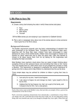 106
I. His Plan to Save Me
Requirements
A. Create a story chart showing the order in which these stories took place:
• Paul
• Martin Luther
• Ellen White
• Yourself
OR the Bible stories you are studying in your classroom or Sabbath School.
B. Plan a skit or newspaper story about one of the stories above to show someone
how to give his or her life to Jesus.
&' +, '
The Builder requirement expands upon the basic understandings of salvation that
were presented at the Sunbeam level. Throughout the Adventurer class work,
beginning with the Busy Bee class, children have been encouraged to make
decisions for Jesus. At the earliest levels, children were encouraged to choose to be
thankful for Jesus' watch-care and to obey His good rules. Later they learned to
choose to let Jesus rescue them from sin by asking for His forgiveness and
accepting His help to do better.
Most Builders have reached a level where they are ready to begin thinking about
accepting Christ as their personal Savior and committing their lives to Him. Some
may have already done so, while others have not yet grasped this concept or made
a decision. This requirement is designed to emphasize the central importance of
giving one's life to Jesus and to help children to understand how this can be done.
Three simple steps may be outlined for children to follow in giving their lives to
Jesus.
1. I am sorry for my sins. I want to be forgiven.
2. I ask Jesus to forgive me and change my heart. I give myself to Him to
live for Him.
3. I believe that He has forgiven me, that I am a part of His family, and
I choose to live for Him. I am a new person.
Each of the stories used on the Builder's story chart provides an example of how a person has
committed his or her life to Jesus.
Paul's conversion experience demonstrates how dramatically a commitment to Jesus Christ
can change one's life. Until Paul discovered who Jesus really was, he was dedicated to doing
things that were harmful and cruel (even though he thought they were right). When Paul met
 
