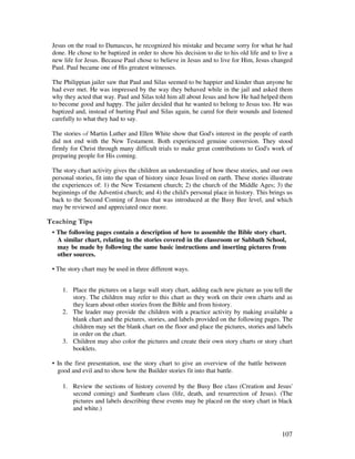 107
Jesus on the road to Damascus, he recognized his mistake and became sorry for what he had
done. He chose to be baptized in order to show his decision to die to his old life and to live a
new life for Jesus. Because Paul chose to believe in Jesus and to live for Him, Jesus changed
Paul. Paul became one of His greatest witnesses.
The Philippian jailer saw that Paul and Silas seemed to be happier and kinder than anyone he
had ever met. He was impressed by the way they behaved while in the jail and asked them
why they acted that way. Paul and Silas told him all about Jesus and how He had helped them
to become good and happy. The jailer decided that he wanted to belong to Jesus too. He was
baptized and, instead of hurting Paul and Silas again, he cared for their wounds and listened
carefully to what they had to say.
The stories Martin Luther and Ellen White show that God's interest in the people of earth
did not end with the New Testament. Both experienced genuine conversion. They stood
firmly for Christ through many difficult trials to make great contributions to God's work of
preparing people for His coming.
The story chart activity gives the children an understanding of how these stories, and our own
personal stories, fit into the span of history since Jesus lived on earth. These stories illustrate
the experiences of: 1) the New Testament church; 2) the church of the Middle Ages; 3) the
beginnings of the Adventist church; and 4) the child's personal place in history. This brings us
back to the Second Coming of Jesus that was introduced at the Busy Bee level, and which
may be reviewed and appreciated once more.
' ,
• The following pages contain a description of how to assemble the Bible story chart.
A similar chart, relating to the stories covered in the classroom or Sabbath School,
may be made by following the same basic instructions and inserting pictures from
other sources.
• The story chart may be used in three different ways.
1. Place the pictures on a large wall story chart, adding each new picture as you tell the
story. The children may refer to this chart as they work on their own charts and as
they learn about other stories from the Bible and from history.
2. The leader may provide the children with a practice activity by making available a
blank chart and the pictures, stories, and labels provided on the following pages. The
children may set the blank chart on the floor and place the pictures, stories and labels
in order on the chart.
3. Children may also color the pictures and create their own story charts or story chart
booklets.
• In the first presentation, use the story chart to give an overview of the battle between
good and evil and to show how the Builder stories fit into that battle.
1. Review the sections of history covered by the Busy Bee class (Creation and Jesus'
second coming) and Sunbeam class (life, death, and resurrection of Jesus). (The
pictures and labels describing these events may be placed on the story chart in black
and white.)
 