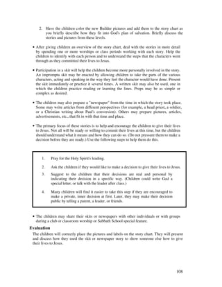 108
2. Have the children color the new Builder pictures and add them to the story chart as
you briefly describe how they fit into God's plan of salvation. Briefly discuss the
stories and pictures from these levels.
• After giving children an overview of the story chart, deal with the stories in more detail
by spending one or more worships or class periods working with each story. Help the
children to identify with each person and to understand the steps that the characters went
through as they committed their lives to Jesus.
• Participation in a skit will help the children become more personally involved in the story.
An impromptu skit may be enacted by allowing children to take the parts of the various
characters, acting and speaking in the way they feel the character would have done. Present
the skit immediately or practice it several times. A written skit may also be used, one in
which the children practice reading or learning the lines. Props may be as simple or
complex as desired.
• The children may also prepare a "newspaper" from the time in which the story took place.
Some may write articles from different perspectives (for example, a head priest, a soldier,
or a Christian writing about Paul's conversion). Others may prepare pictures, articles,
advertisements, etc., that fit in with that time and place.
• The primary focus of these stories is to help and encourage the children to give their lives
to Jesus. Not all will be ready or willing to commit their lives at this time, but the children
should understand what it means and how they can do so. (Do not pressure them to make a
decision before they are ready.) Use the following steps to help them do this.
1. Pray for the Holy Spirit's leading.
2. Ask the children if they would like to make a decision to give their lives to Jesus.
3. Suggest to the children that their decisions are real and personal by
indicating their decision in a specific way. (Children could write God a
special letter, or talk with the leader after class.)
4. Many children will find it easier to take this step if they are encouraged to
make a private, inner decision at first. Later, they may make their decision
public by telling a parent, a leader, or friends.
• The children may share their skits or newspapers with other individuals or with groups
during a club or classroom worship or Sabbath School special feature.
Evaluation
The children will correctly place the pictures and labels on the story chart. They will present
and discuss how they used the skit or newspaper story to show someone else how to give
their lives to Jesus.
 