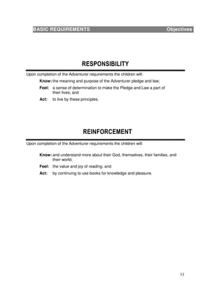 11
Upon completion of the Adventurer requirements the children will:
Know: the meaning and purpose of the Adventurer pledge and law;
Feel: a sense of determination to make the Pledge and Law a part of
their lives; and
Act: to live by these principles.
Upon completion of the Adventurer requirements the children will:
Know: and understand more about their God, themselves, their families, and
their world;
Feel: the value and joy of reading; and
Act: by continuing to use books for knowledge and pleasure.
BASIC REQUIREMENTS Objectives
 