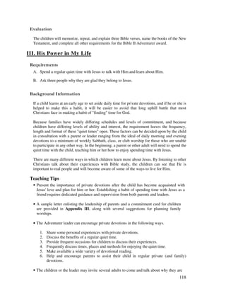 118
' '
The children will memorize, repeat, and explain three Bible verses, name the books of the New
Testament, and complete all other requirements for the Bible II Adventurer award.
III. His Power in My Life
A. Spend a regular quiet time with Jesus to talk with Him and learn about Him.
B. Ask three people why they are glad they belong to Jesus.
&' +, '
If a child learns at an early age to set aside daily time for private devotions, and if he or she is
helped to make this a habit, it will be easier to avoid that long uphill battle that most
Christians face in making a habit of "finding" time for God.
Because families have widely differing schedules and levels of commitment, and because
children have differing levels of ability and interest, the requirement leaves the frequency,
length and format of these "quiet times" open. These factors can be decided upon by the child
in consultation with a parent or leader ranging from the ideal of daily morning and evening
devotions to a minimum of weekly Sabbath, class, or club worship for those who are unable
to participate in any other way. In the beginning, a parent or other adult will need to spend the
quiet time with the child, teaching him or her how to enjoy spending time with Jesus.
There are many different ways in which children learn more about Jesus. By listening to other
Christians talk about their experiences with Bible study, the children can see that He is
important to real people and will become aware of some of the ways to live for Him.
Teaching Tips
• Present the importance of private devotions after the child has become acquainted with
Jesus' love and plan for him or her. Establishing a habit of spending time with Jesus as a
friend requires dedicated guidance and supervision from both parents and leaders.
• A sample letter enlisting the leadership of parents and a commitment card for children
are provided in Appendix III, along with several suggestions for planning family
worships.
• The Adventurer leader can encourage private devotions in the following ways.
1. Share some personal experiences with private devotions.
2. Discuss the benefits of a regular quiet time.
3. Provide frequent occasions for children to discuss their experiences.
4. Frequently discuss times, places and methods for enjoying the quiet time.
5. Make available a wide variety of devotional reading.
6. Help and encourage parents to assist their child in regular private (and family)
devotions.
• The children or the leader may invite several adults to come and talk about why they are
 