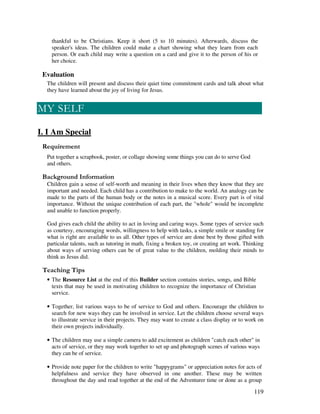 119
thankful to be Christians. Keep it short (5 to 10 minutes). Afterwards, discuss the
speaker's ideas. The children could make a chart showing what they learn from each
person. Or each child may write a question on a card and give it to the person of his or
her choice.
Evaluation
The children will present and discuss their quiet time commitment cards and talk about what
they have learned about the joy of living for Jesus.
I. I Am Special
Put together a scrapbook, poster, or collage showing some things you can do to serve God
and others.
&' +, '
Children gain a sense of self-worth and meaning in their lives when they know that they are
important and needed. Each child has a contribution to make to the world. An analogy can be
made to the parts of the human body or the notes in a musical score. Every part is of vital
importance. Without the unique contribution of each part, the "whole" would be incomplete
and unable to function properly.
God gives each child the ability to act in loving and caring ways. Some types of service such
as courtesy, encouraging words, willingness to help with tasks, a simple smile or standing for
what is right are available to us all. Other types of service are done best by those gifted with
particular talents, such as tutoring in math, fixing a broken toy, or creating art work. Thinking
about ways of serving others can be of great value to the children, molding their minds to
think as Jesus did.
' ,
• The Resource List at the end of this Builder section contains stories, songs, and Bible
texts that may be used in motivating children to recognize the importance of Christian
service.
• Together, list various ways to be of service to God and others. Encourage the children to
search for new ways they can be involved in service. Let the children choose several ways
to illustrate service in their projects. They may want to create a class display or to work on
their own projects individually.
• The children may use a simple camera to add excitement as children "catch each other" in
acts of service, or they may work together to set up and photograph scenes of various ways
they can be of service.
• Provide note paper for the children to write "happygrams" or appreciation notes for acts of
helpfulness and service they have observed in one another. These may be written
throughout the day and read together at the end of the Adventurer time or done as a group
 