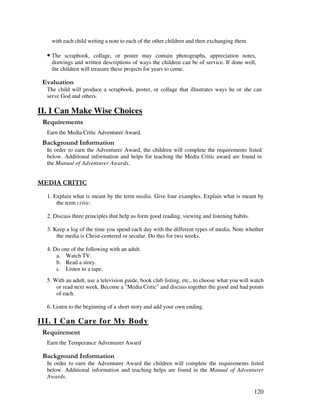 120
with each child writing a note to each of the other children and then exchanging them.
• The scrapbook, collage, or poster may contain photographs, appreciation notes,
drawings and written descriptions of ways the children can be of service. If done well,
the children will treasure these projects for years to come.
' '
The child will produce a scrapbook, poster, or collage that illustrates ways he or she can
serve God and others.
II. I Can Make Wise Choices
Earn the Media Critic Adventurer Award.
&' +, '
In order to earn the Adventurer Award, the children will complete the requirements listed
below. Additional information and helps for teaching the Media Critic award are found in
the Manual of Adventurer Awards.
-
1. Explain what is meant by the term media. Give four examples. Explain what is meant by
the term critic.
2. Discuss three principles that help us form good reading, viewing and listening habits.
3. Keep a log of the time you spend each day with the different types of media. Note whether
the media is Christ-centered or secular. Do this for two weeks.
4. Do one of the following with an adult.
a. Watch TV.
b. Read a story.
c. Listen to a tape.
5. With an adult, use a television guide, book club listing, etc., to choose what you will watch
or read next week. Become a "Media Critic" and discuss together the good and bad points
of each.
6. Listen to the beginning of a short story and add your own ending.
III. I Can Care for My Body
Earn the Temperance Adventurer Award
&' +, '
In order to earn the Adventurer Award the children will complete the requirements listed
below. Additional information and teaching helps are found in the Manual of Adventurer
Awards.
 