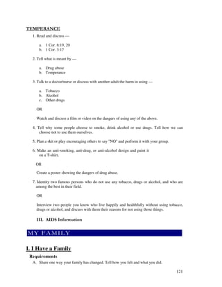 121
- "
1. Read and discuss —
a. 1 Cor. 6:19, 20
b. 1 Cor. 3:17
2. Tell what is meant by —
a. Drug abuse
b. Temperance
3. Talk to a doctor/nurse or discuss with another adult the harm in using —
a. Tobacco
b. Alcohol
c. Other drugs
OR
Watch and discuss a film or video on the dangers of using any of the above.
4. Tell why some people choose to smoke, drink alcohol or use drugs. Tell how we can
choose not to use them ourselves.
5. Plan a skit or play encouraging others to say "NO" and perform it with your group.
6. Make an anti-smoking, anti-drug, or anti-alcohol design and paint it
on a T-shirt.
OR
Create a poster showing the dangers of drug abuse.
7. Identity two famous persons who do not use any tobacco, drugs or alcohol, and who are
among the best in their field.
OR
Interview two people you know who live happily and healthfully without using tobacco,
drugs or alcohol, and discuss with them their reasons for not using those things.
0 '
I. I Have a Family
Requirements
A. Share one way your family has changed. Tell how you felt and what you did.
 