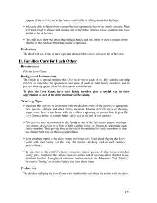 123
purpose of the activity and to feel more comfortable in talking about their feelings.
• Ask each child to think of one change that has happened in his or her family recently. Then
help each child to choose and discuss one of the Bible families whose situation was most
similar to his or her own.
• The child may then read about that biblical family and tell, write or draw a picture about
what he or she can learn from that family's experience.
' '
The child will tell, write, or draw a picture about a Bible family similar to his or her own.
II. Families Care for Each Other
Play the Love Game.
&' +, '
The family is a special blessing that God has given to each of us. This activity can help
children to remember the specialness and value of each of their family members, and to
practice showing appreciation for each person's contribution.
To play the Love Game, have each family member plan a special way to show
appreciation to each of the other members of the family.
' ,
• Introduce this activity by reviewing with the children some of the reasons to appreciate
their parents, siblings, and other family members. Discuss different ways of showing
appreciation. Send a note home with the children explaining to parents how to play the
Love Game at home. (A sample letter is provided at the end of this section.)
• This activity may be presented to the family at one of the Adventurer parent meetings.
Use stories, discussion or a film to help families focus on reasons to appreciate each
family member. Then provide time at the end of the meeting for family members to plan
and initiate their ways of showing appreciation.
• Have children report to the class things they especially liked about playing the Love
Game with their family. (In this way, the teacher can keep track of each family's
participation.)
• Be sensitive to the children's family situations (single parent, divided home, extended
family, etc.). Emphasize the various kinds of families and, if necessary allow children to use
substitute families. Examples of substitute families include the Adventurer Club "family,"
the church "family," or an-other family that cares about them.
' '
The children will play the Love Game with their families and share the results with the class.
 