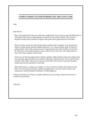124
SAMPLE PARENT LETTER INTRODUCING THE LOVE GAME
Date
Dear Parent:
One of the requirements that your child must complete this year in order to earn the Builder pin in
Adventurer Club involves participating in a special activity with the family. This activity is
designed to help family members recognize and express their appreciation for each other.
The Love Game works best when all the family members play it together. It can be played at
family worship, family meeting, Sabbath afternoon, or as a special family night. Sit down to-
gether and list some of the special reasons for appreciating each of the members of your fam-
ily. Then allow each family member to plan a special way to show his or her appreciation to
each of the other members of the family.
Some ways of showing appreciation to family members might include writing notes telling what
you especially appreciate about one another or planning a special activity, favor or gift for each
member of the family. These may be given to each other in the form of a specially designed
coupon that may be redeemed at a later date.
When all the notes or coupons are complete, it is fun to sit down with the entire family to read
them. You will enjoy the feelings of pride and appreciation. You may want to discuss how
each person's special attributes contribute to family happiness.
I hope you find the Love Game a valuable experience for your family. Please let me know if
you have any questions.
Sincerely,
 