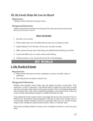 125
- .' - ' -
Complete the Wise Steward Adventurer Award.
&' +, '
Additional information and helps for teaching the Wise Steward award are found in the
/ 0 0 /
1. Describe a wise steward.
2. With an adult, find a text in the Bible that tells who owns everything on earth.
3. Explain Malachi 3:8-10. Be able to fill out your own tithe envelope.
4. Make a poster showing some of the things your Sabbath School offerings are used for.
5. Listen to the Bible story of a widow and her small offering.
6. Tell how and why a wise steward will care for his or her belongings.
!
I. The World of Friends
A. Make friends with a person who has a handicap or a person of another culture or
generation.
B. Invite that person to a family or church event.
&' +, '
Children learn prejudice toward others from the people and places around them. Their
experiences, or lack of experiences, with different kinds of people may cause them to accept
inaccurate stereotypes about what an entire group of people is like. It is through learning about,
and associating with, a wide variety of people that prejudices can be broken down. In this way
a more accurate understanding of people as valuable individuals develops.
To be prejudiced toward someone means to pre-judge that person and to treat him or her in a
different way. The problem with pre-judgments is that they are often untrue and they cause us
to treat people unfairly. Prejudice may involve stereotypes about age, race, country of origin,
religion, looks, intelligence, gender, political beliefs, culture, or economic status.
Some ideas for helping children to become aware of prejudice and learn to avoid it are given
below.
 