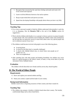126
1. Recognize that everyone has the same basic feelings and needs and wants to be
loved, trusted and respected.
2. Learn to tell the difference between a fact and an opinion.
3. Keep an open mind about each person you meet.
4. Spend time developing friendships with people about whom you know very little.
Teaching Tips
• Use a story or personal example to help the children understand what prejudice is and why
it is so damaging. (See the Resource List at the end of this Builder section for
suggestions.)
• Work with the children individually (or as a group) to choose a person (or group of people)
to make friends with. (Tact should be used in helping the children realize and communicate
the fact that they are doing this activity to learn more about some very special people and
not to embarrass anyone in any way.)
• The children could become involved with people in one of the following places.
♦ A nursing home
♦ A school for the blind, deaf, or mentally challenged
♦ A church club, Sabbath School class, or school where most people are of
another race, etc.
♦ Their own neighborhood
• After spending time with other people and building friendships, the children may invite
them to a special program at the church, school, or home, or may invite them to join the
Adventurer Club or Sabbath School.
Evaluation
The children will tell about their new friends and the activity they shared together.
II. The World of Other People
Requirements
A. Know and explain your national anthem and flag.
B. Name your country's capital and the leader of your country.
Background Information
Builders need to have a beginning awareness of their country and what it stands for.
Teaching Tips
• The children may prepare a booklet or bulletin board about their country. The booklet
could include things such as those listed below.
 