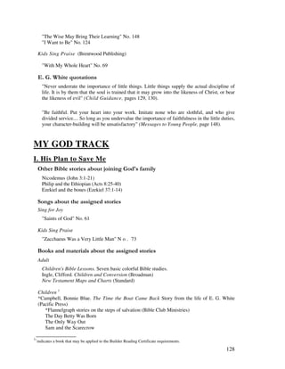 128
"The Wise May Bring Their Learning" No. 148
"I Want to Be" No. 124
Kids Sing Praise (Brentwood Publishing)
"With My Whole Heart" No. 69
% / '
"Never underrate the importance of little things. Little things supply the actual discipline of
life. It is by them that the soul is trained that it may grow into the likeness of Christ, or bear
the likeness of evil" (Child Guidance, pages 129, 130).
"Be faithful. Put your heart into your work. Imitate none who are slothful, and who give
divided service.... So long as you undervalue the importance of faithfulness in the little duties,
your character-building will be unsatisfactory" (Messages to Young People, page 148).
MY GOD TRACK
I. His Plan to Save Me
& ' ,% 3 '
Nicodemus (John 3:1-21)
Philip and the Ethiopian (Acts 8:25-40)
Ezekiel and the bones (Ezekiel 37:1-14)
0 , ' ' ,
Sing for Joy
"Saints of God" No. 61
Kids Sing Praise
"Zacchaeus Was a Very Little Man" N o . 73
& + ' ' ' ' ' ,
Adult
Children's Bible Lessons. Seven basic colorful Bible studies.
Ingle, Clifford. Children and Conversion (Broadman)
New Testament Maps and Charts (Standard)
Children 1
*Campbell, Bonnie Blue. The Time the Boat Came Back Story from the life of E. G. White
(Pacific Press)
*Flannelgraph stories on the steps of salvation (Bible Club Ministries)
The Day Betty Was Born
The Only Way Out
Sam and the Scarecrow
1
'indicates a book that may be applied to the Builder Reading Certificate requirements.
 
