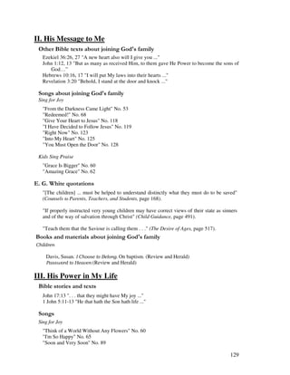 129
II. His Message to Me
& 2 ' ,% 3 '
Ezekiel 36:26, 27 "A new heart also will I give you ..."
John 1:12, 13 "But as many as received Him, to them gave He Power to become the sons of
God…”
Hebrews 10:16, 17 "I will put My laws into their hearts ..."
Revelation 3:20 "Behold, I stand at the door and knock ..."
0 , ' ,% 3 '
Sing for Joy
"From the Darkness Came Light" No. 53
"Redeemed!" No. 68
"Give Your Heart to Jesus" No. 118
"I Have Decided to Follow Jesus" No. 119
"Right Now" No. 123
"Into My Heart" No. 125
"You Must Open the Door" No. 128
Kids Sing Praise
"Grace Is Bigger" No. 60
"Amazing Grace" No. 62
% / '
"[The children] ... must be helped to understand distinctly what they must do to be saved"
(Counsels Parents, Teachers, and Students, page 168).
"If properly instructed very young children may have correct views of their state as sinners
and of the way of salvation through Christ" (Child Guidance, page 491).
"Teach them that the Saviour is calling them . . ." (The Desire of Ages, page 517).
& + ' ' ' ' ,% 3 '
Davis, Susan. $ On baptism. (Review and Herald)
% (Review and Herald)
III. His Power in My Life
& ' 2
John 17:13 ". . . that they might have My joy ..."
1 John 5:11-13 "He that hath the Son hath life ..."
0 ,
Sing for Joy
"Think of a World Without Any Flowers" No. 60
"I'm So Happy" No. 65
"Soon and Very Soon" No. 89
 