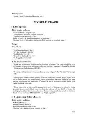 130
Kids Sing Praise
"Climb, Climb Up Sunshine Mountain" No. 43
- 1 0 $. 4
I. I Am Special
& ' 2
Naaman's Maid (2 Kings 5:1-19)
Young Samuel (1 Samuel, chapters 1 through 3)
Young Jeremiah (Jeremiah 1:1-10)
Isaiah 58:6-12—"Is not this the fast that I have chosen ..."
Matthew 10:42—"Whosoever shall give to drink unto one of these little ones…”
0 ,
Sing for Joy
"God Made Our Hands" No. 57
"We Are His Hands" No. 129
"God Calls Us" No. 130
"Cross Over the Road" No. 131 "
“A Happy Home" No. 136
% / '
"Study how to teach the children to be thoughtful of others. The youth should be early
accustomed to submission, self-denial, and regard for others' happiness"
! pages 123-124).
"A hearty, willing service to Jesus produces a sunny religion" ! % & page
431).
"God's purpose for His children growing up beside our hearths is wider, deeper, higher, than
our restricted vision has comprehended. From the humblest lot those whom He has seen
faithful have in time past been called to witness for Him in the world's highest places" !
% & page 484).
"Those who, so far as it is possible, engage in the work of doing good to others by giving
practical demonstration of their interest in them, are not only relieving the ills of human life
in helping them bear their burdens, but are at the same time contributing largely to their own
health of soul and body" Young " page 209).
II. I Can Make Wise Choices
& ' 2
Gehazi (2 Kings 5)
Daniel's friends (Daniel 3)
Pearl parable (Matthew 13: 44-46)
Matthew 6:33 "Seek ye first the kingdom of God ..."
 