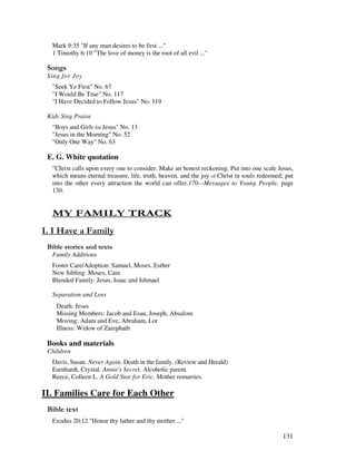 131
Mark 9:35 "If any man desires to be first ..."
1 Timothy 6:10 "The love of money is the root of all evil ..."
0 ,
Sing for Joy
"Seek Ye First" No. 67
"I Would Be True" No. 117
"I Have Decided to Follow Jesus" No. 119
Kids Sing Praise
"Boys and Girls for Jesus" No. 13
"Jesus in the Morning" No. 52
"Only One Way" No. 63
E. G. White quotation
"Christ calls upon every one to consider. Make an honest reckoning. Put into one scale Jesus,
which means eternal treasure, life, truth, heaven, and the joy of Christ in souls redeemed; put
into the other every attraction the world can offer.170—Messages to Young People, page
130.
- 1 . - $1 4
' '.'
& ' 2
Family Additions
Foster Care/Adoption: Samuel, Moses, Esther
New Sibling: Moses, Cain
Blended Family: Jesus, Isaac and Ishmael
Separation and Loss
Death: Jesus
Missing Members: Jacob and Esau, Joseph, Absalom
Moving: Adam and Eve, Abraham, Lot
Illness: Widow of Zarephath
Books and materials
Children
Davis, Susan. Never Again. Death in the family. (Review and Herald)
Earnhardt, Crystal. Annie's Secret. Alcoholic parent.
Reece, Colleen L. A Gold Star for Eric. Mother remarries.
II. Families Care for Each Other
& 2
Exodus 20:12 "Honor thy father and thy mother ..."
 