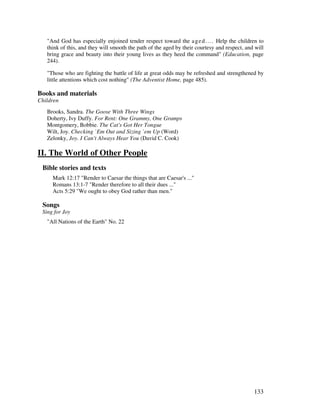 133
"And God has especially enjoined tender respect toward the aged.... Help the children to
think of this, and they will smooth the path of the aged by their courtesy and respect, and will
bring grace and beauty into their young lives as they heed the command" (Education, page
244).
"Those who are fighting the battle of life at great odds may be refreshed and strengthened by
little attentions which cost nothing" (The Adventist Home, page 485).
Books and materials
Children
Brooks, Sandra. The Goose With Three Wings
Doherty, Ivy Duffy. For Rent: One Grammy, One Gramps
Montgomery, Bobbie. The Cat's Got Her Tongue
Wilt, Joy. Checking `Em Out and Sizing `em Up (Word)
Zelonky, Joy. I Can't Always Hear You (David C. Cook)
II. The World of Other People
Bible stories and texts
Mark 12:17 "Render to Caesar the things that are Caesar's ..."
Romans 13:1-7 "Render therefore to all their dues ..."
Acts 5:29 "We ought to obey God rather than men."
Songs
Sing for Joy
"All Nations of the Earth" No. 22
 